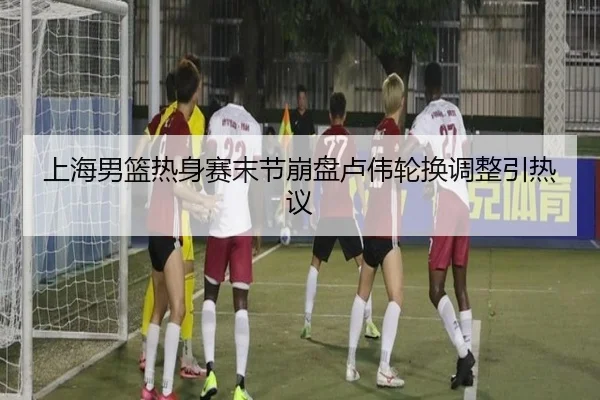 上海男篮热身赛末节崩盘卢伟轮换调整引热议